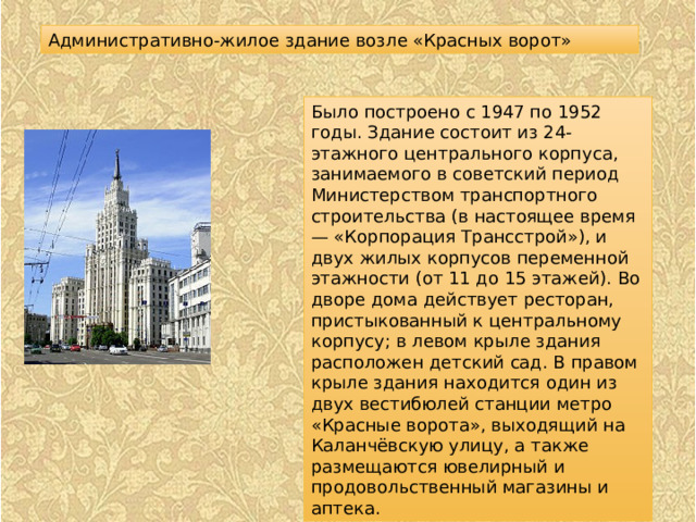 Административно-жилое здание возле «Красных ворот» Было построено с 1947 по 1952 годы. Здание состоит из 24-этажного центрального корпуса, занимаемого в советский период Министерством транспортного строительства (в настоящее время — «Корпорация Трансстрой»), и двух жилых корпусов переменной этажности (от 11 до 15 этажей). Во дворе дома действует ресторан, пристыкованный к центральному корпусу; в левом крыле здания расположен детский сад. В правом крыле здания находится один из двух вестибюлей станции метро «Красные ворота», выходящий на Каланчёвскую улицу, а также размещаются ювелирный и продовольственный магазины и аптека. 