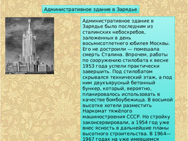 Административное здание в Зарядье Административное здание в Зарядье было последним из сталинских небоскребов, заложенных в день восьмисотлетнего юбилея Москвы. Его не достроили — помешала смерть Сталина. Впрочем, работы по сооружению стилобата к весне 1953 года успели практически завершить. Под стилобатом скрывался технический этаж, а под ним двухъярусный бетонный бункер, который, вероятно, планировалось использовать в качестве бомбоубежища. В восьмой высотке хотели разместить Наркомат тяжёлого машиностроения СССР. Но стройку законсервировали, а 1954 год уже внес ясность в дальнейшие планы высотного строительства. В 1964—1967 годах на уже имевшемся стилобате была построена гостиница «Россия». 