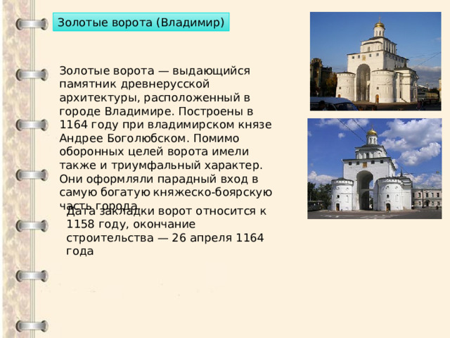 Золотые ворота (Владимир) Золотые ворота — выдающийся памятник древнерусской архитектуры, расположенный в городе Владимире. Построены в 1164 году при владимирском князе Андрее Боголюбском. Помимо оборонных целей ворота имели также и триумфальный характер. Они оформляли парадный вход в самую богатую княжеско-боярскую часть города. Дата закладки ворот относится к 1158 году, окончание строительства — 26 апреля 1164 года 