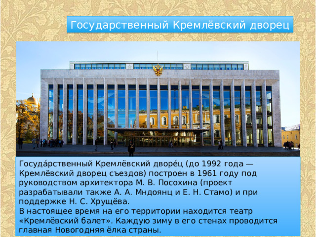Государственный Кремлёвский дворец Госуда́рственный Кремлёвский дворе́ц (до 1992 года — Кремлёвский дворец съездов) построен в 1961 году под руководством архитектора М. В. Посохина (проект разрабатывали также А. А. Мндоянц и Е. Н. Стамо) и при поддержке Н. С. Хрущёва. В настоящее время на его территории находится театр «Кремлёвский балет». Каждую зиму в его стенах проводится главная Новогодняя ёлка страны. 