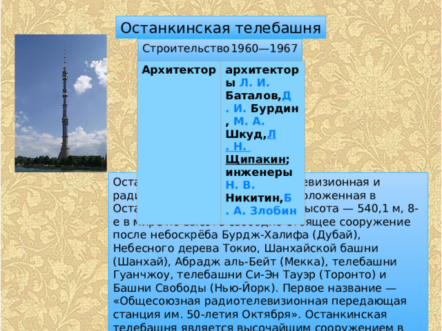 Останкинская телебашня Строительство  1960—1967 Архитектор архитекторы  Л. И.  Баталов , Д . И.  Бурдин ,  М. А.  Шкуд , Л . Н.  Щипакин ;  инженеры  Н. В.  Никитин , Б . А. Злобин Останкинская телебашня — телевизионная и радиовещательная башня, расположенная в Останкинском районе Москвы. Высота — 540,1 м, 8-е в мире по высоте свободно стоящее сооружение после небоскрёба Бурдж-Халифа (Дубай), Небесного дерева Токио, Шанхайской башни (Шанхай), Абрадж аль-Бейт (Мекка), телебашни Гуанчжоу, телебашни Си-Эн Тауэр (Торонто) и Башни Свободы (Нью-Йорк). Первое название — «Общесоюзная радиотелевизионная передающая станция им. 50-летия Октября». Останкинская телебашня является высочайшим сооружением в Европе. Телебашня является полноправным членом Всемирной федерации высотных башен. 