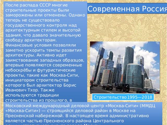 После распада СССР многие строительные проекты были заморожены или отменены. Однако теперь не существовало государственного контроля над архитектурным стилем и высотой здания, что давало значительную свободу архитекторам. Финансовые условия позволяли заметно ускорить темпы развития архитектуры. Активно идет заимствование западных образцов, впервые появляются современные небоскрёбы и футуристические проекты, такие как Москва-Сити, инициатором строительства которого был архитектор Борис Иванович Тхор. Также используются традиции строительства из прошлого, в частности сталинская архитектура в Триумф-Палас. Современная Россия Строительство  1995—2018 Московский международный деловой центр «Москва-Сити» (ММДЦ «Москва-Сити») — строящийся деловой район в Москве на Пресненской набережной. В настоящее время административно является частью Пресненского района Центрального административного округа города Москвы. 