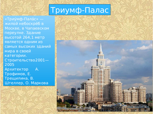 Триумф-Палас «Триу́мф-Пала́с» — жилой небоскрёб в Москве, в Чапаевском переулке. Здание высотой 264,1 метр является одним из самых высоких зданий мира в своей категории. Строительство  2001—2005 Архитектор  А. Трофимов, Е. Трещилина, В. Штеллер, О. Маркова 