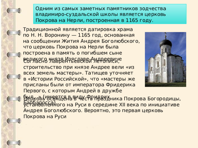 Одним из самых заметных памятников зодчества владимиро-суздальской школы является церковь Покрова на Нерли, построенная в 1165 году. Традиционной является датировка храма по Н. Н. Воронину — 1165 год, основанная на сообщении Жития Андрея Боголюбского, что церковь Покрова на Нерли была построена в память о погибшем сыне великого князя Изяславе Андреевиче Согласно Лаврентьевской летописи, строительство при князе Андрее вели «из всех земель мастеры». Татищев уточняет в «Истории Российской», что «мастеры же присланы были от императора Фридерика Первого, с которым Андрей в дружбе был…» (имеется в виду Фридрих Барбаросса). Церковь освящена в честь праздника Покрова Богородицы, установленного на Руси в середине XII века по инициативе Андрея Боголюбского. Вероятно, это первая церковь Покрова на Руси 