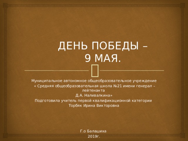  ДЕНЬ ПОБЕДЫ –  9 МАЯ.     Муниципальное автономное общеобразовательное учреждение  « Средняя общеобразовательная школа №21 имени генерал – лейтенанта Д.А. Наливалкина» Подготовила учитель первой квалификационной категории Торбяк Ирина Викторовна Г.о Балашиха 2019г. 