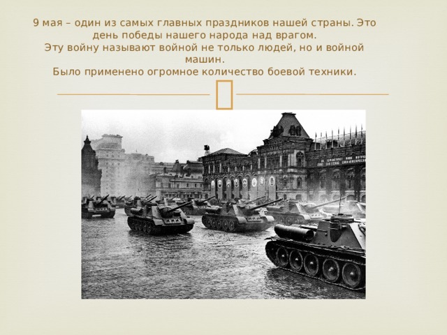 9 мая – один из самых главных праздников нашей страны. Это день победы нашего народа над врагом.  Эту войну называют войной не только людей, но и войной машин.  Было применено огромное количество боевой техники. 