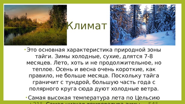 Климат Это основная характеристика природной зоны тайги. Зимы холодные, сухие, длятся 7-8 месяцев. Лето, хоть и не продолжительное, но теплое. Осень и весна очень короткие, как правило, не больше месяца. Поскольку тайга граничит с тундрой, большую часть года с полярного круга сюда дуют холодные ветра. Самая высокая температура лета по Цельсию +21°. Самая низкая температура зимы – -54°. 