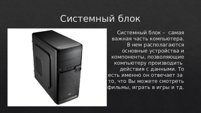 Системный блок Системный блок – самая важная часть компьютера. В нем располагаются основные устройства и компоненты, позволяющие компьютеру производить действия с данными. То есть именно он отвечает за то, что Вы можете смотреть фильмы, играть в игры и тд. 