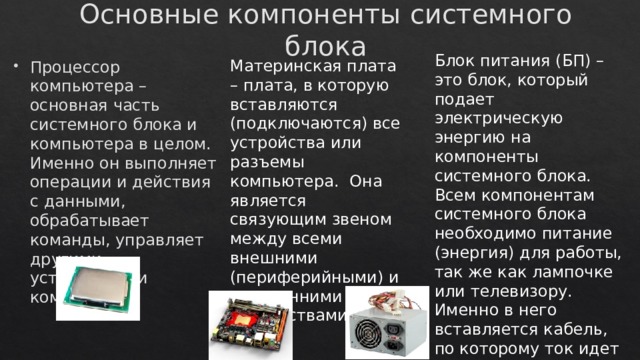 Основные компоненты системного блока Блок питания (БП) – это блок, который подает электрическую энергию на компоненты системного блока. Всем компонентам системного блока необходимо питание (энергия) для работы, так же как лампочке или телевизору. Именно в него вставляется кабель, по которому ток идет из розетки в системный блок. Материнская плата – плата, в которую вставляются (подключаются) все устройства или разъемы компьютера. Она является связующим звеном между всеми внешними (периферийными) и внутренними устройствами. Процессор компьютера – основная часть системного блока и компьютера в целом. Именно он выполняет операции и действия с данными, обрабатывает команды, управляет другими устройствами компьютера. 