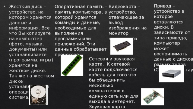 Привод – устройство в которое вставляются диски. В зависимости от типа привода, компьютер может воспринимать данные с дисков разных типов (CD, DVD, Blu-ray) Оперативная память – память компьютера, в которой хранятся команды и данные, необходимые для выполнения программы или приложений. Эти данные обрабатывает процессор. Видеокарта – устройство, отвечающее за вывод изображения на монитор компьютера. Жесткий диск – устройство, на котором хранится данные и информация. Все что Вы копируете на компьютер (фото, музыка, документы) или устанавливаете (программы, игры) хранятся на жестком диске. Так же на жестком диске устанавливается операционная система. Сетевая и звуковая карта. К сетевой карте подключается кабель для того что бы объединить несколько компьютеров в единую сеть или для выхода в интернет. Звуковая карта передает звук колонкам. 