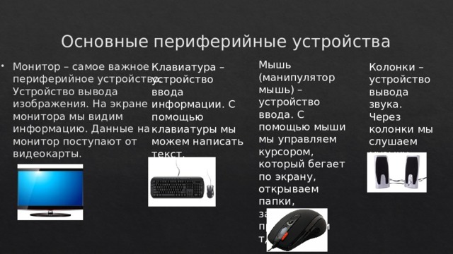 Основные периферийные устройства Мышь (манипулятор мышь) – устройство ввода. С помощью мыши мы управляем курсором, который бегает по экрану, открываем папки, запускаем программы и тд. Монитор – самое важное периферийное устройство. Устройство вывода изображения. На экране монитора мы видим информацию. Данные на монитор поступают от видеокарты. Клавиатура – устройство ввода информации. С помощью клавиатуры мы можем написать текст. Колонки – устройство вывода звука. Через колонки мы слушаем музыку. 