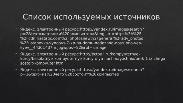 Список используемых источников Яндекс, электронный ресурс:https://yandex.ru/images/search?p=2&text=картинки%20компьютера&img_url=https%3A%2F%2Fcdn.riastatic.com%2Fphotosnew%2Fgeneral%2Fadv_photos%2Fustanovka-vyndovs-7-xp-na-domu-nadezhno-dostupno-ves-kyev__44301437m.jpg&pos=82&rpt=simage Яндекс, электронный ресурс:http://pctoall.ru/kompyuternye-kursy/besplatnye-kompyuternye-kursy-dlya-nachinayushhix/urok-1-iz-chego-sostoit-kompyuter.html Яндекс, электронный ресурс:https://yandex.ru/images/search?p=1&text=из%20чего%20состоит%20компьютер 
