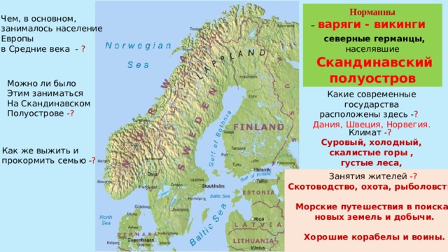 Норманны – варяги - викинги северные германцы, населявшие  Скандинавский полуостров Чем, в основном, занималось население Европы в Средние века - ? Можно ли было Этим заниматься На Скандинавском Полуострове -? Какие современные государства расположены здесь - ?  Дания, Швеция, Норвегия. Климат -? Суровый, холодный, скалистые горы , густые леса, каменистые почвы Как же выжить и прокормить семью -? Занятия жителей -? Скотоводство, охота, рыболовство.  Морские путешествия в поисках новых земель и добычи.  Хорошие корабелы и воины. 
