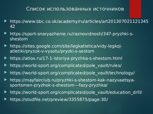 Список использованных источников https://www.bbc.co.uk/academy/ru/articles/art20130702112134542 https://sport-snaryazhenie.ru/raznovidnosti/347-pryzhki-s-shestom https://sites.google.com/site/legkatletica/vidy-legkoj-atletiki/pryzok-v-vysotu/pryzki-s-sestom https://atlox.ru/17-1-istoriya-pryzhka-s-shestom.html https://world-sport.org/complicated/pole_vault/rules/ https://world-sport.org/complicated/pole_vault/technology/ https://mayfairclub.ru/pryzhki-s-shestom-kak-nazyvaetsya-sportsmen-pryzhok-s-shestom---fazy-pryzhka/ https://world-sport.org/complicated/pole_vault/education_drill/ https://studfile.net/preview/3355875/page:30/ 