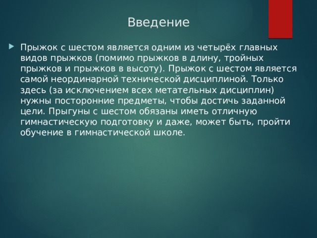 Введение Прыжок с шестом является одним из четырёх главных видов прыжков (помимо прыжков в длину, тройных прыжков и прыжков в высоту). Прыжок с шестом является самой неординарной технической дисциплиной. Только здесь (за исключением всех метательных дисциплин) нужны посторонние предметы, чтобы достичь заданной цели. Прыгуны с шестом обязаны иметь отличную гимнастическую подготовку и даже, может быть, пройти обучение в гимнастической школе. 