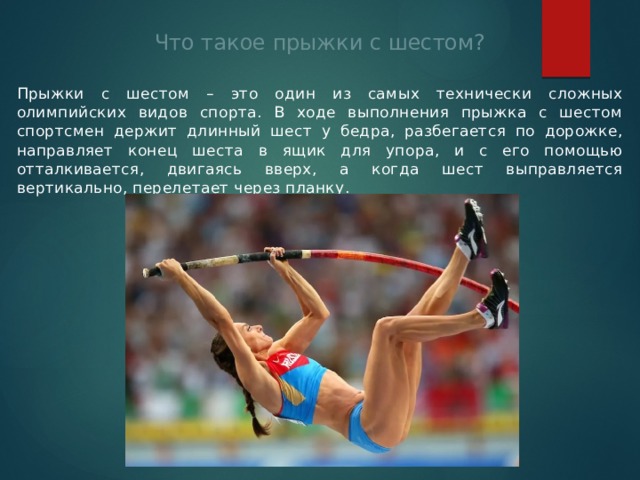 Что такое прыжки с шестом? Прыжки с шестом – это один из самых технически сложных олимпийских видов спорта. В ходе выполнения прыжка с шестом спортсмен держит длинный шест у бедра, разбегается по дорожке, направляет конец шеста в ящик для упора, и с его помощью отталкивается, двигаясь вверх, а когда шест выправляется вертикально, перелетает через планку. 