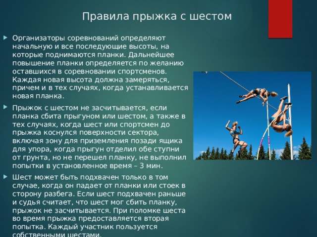 Правила прыжка с шестом Организаторы соревнований определяют начальную и все последующие высоты, на которые поднимаются планки. Дальнейшее повышение планки определяется по желанию оставшихся в соревновании спортсменов. Каждая новая высота должна замеряться, причем и в тех случаях, когда устанавливается новая планка. Прыжок с шестом не засчитывается, если планка сбита прыгуном или шестом, а также в тех случаях, когда шест или спортсмен до прыжка коснулся поверхности сектора, включая зону для приземления позади ящика для упора, когда прыгун отделил обе ступни от грунта, но не перешел планку, не выполнил попытки в установленное время – 3 мин. Шест может быть подхвачен только в том случае, когда он падает от планки или стоек в сторону разбега. Если шест подхвачен раньше и судья считает, что шест мог сбить планку, прыжок не засчитывается. При поломке шеста во время прыжка предоставляется вторая попытка. Каждый участник пользуется собственными шестами. 