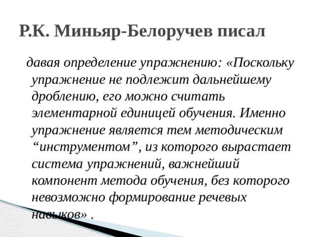 Р.К. Миньяр-Белоручев писал  давая определение упражнению: «Поскольку упражнение не подлежит дальнейшему дроблению, его можно считать элементарной единицей обучения. Именно упражнение является тем методическим “инструментом”, из которого вырастает система упражнений, важнейший компонент метода обучения, без которого невозможно формирование речевых навыков» . 