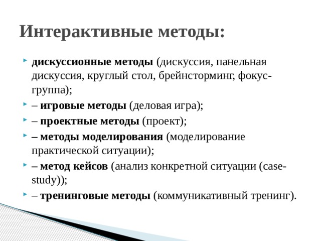 Интерактивные методы: дискуссионные методы (дискуссия, панельная дискуссия, круглый стол, брейнсторминг, фокус-группа); – игровые методы (деловая игра); – проектные методы (проект); – методы моделирования (моделирование практической ситуации); – метод кейсов (анализ конкретной ситуации (case-study)); – тренинговые методы (коммуникативный тренинг). 