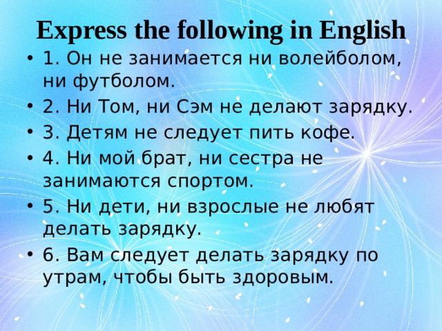 Express the following in English 1. Он не занимается ни волейболом, ни футболом. 2. Ни Том, ни Сэм не делают зарядку. 3. Детям не следует пить кофе. 4. Ни мой брат, ни сестра не занимаются спортом. 5. Ни дети, ни взрослые не любят делать зарядку. 6. Вам следует делать зарядку по утрам, чтобы быть здоровым. 