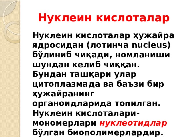 Нуклеин кислоталар Нуклеин кислоталар ҳужайра ядросидан (лотинча nucleus) бўлиниб чиқади, номланиши шундан келиб чиққан. Бундан ташқари улар цитоплазмада ва баъзи бир ҳужайранинг органоидларида топилган. Нуклеин кислоталари-мономерлари нуклеотидлар бўлган биополимерлардир. 