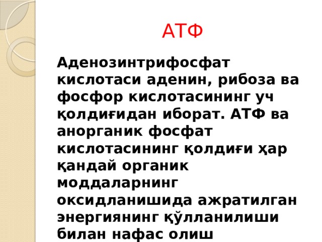 АТФ Аденозинтрифосфат кислотаси аденин, рибоза ва фосфор кислотасининг уч қолдиғидан иборат. АТФ ва анорганик фосфат кислотасининг қолдиғи ҳар қандай органик моддаларнинг оксидланишида ажратилган энергиянинг қўлланилиши билан нафас олиш жараёнида пайдо бўлади. АДФ + Фн = АТФ + сув 