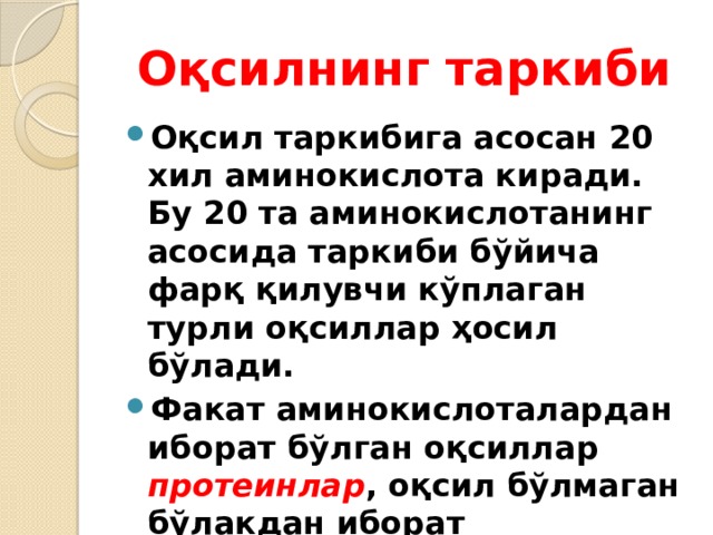 Оқсилнинг таркиби Оқсил таркибига асосан 20 хил аминокислота киради. Бу 20 та аминокислотанинг асосида таркиби бўйича фарқ қилувчи кўплаган турли оқсиллар ҳосил бўлади. Факат аминокислоталардан иборат бўлган оқсиллар протеинлар , оқсил бўлмаган бўлакдан иборат бўлганлари протеидлар дейилади. 