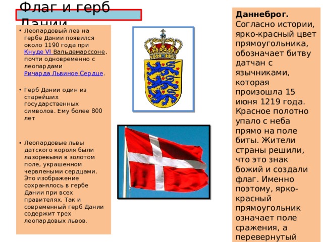 Даннеброг. Согласно истории, ярко-красный цвет прямоугольника, обозначает битву датчан с язычниками, которая произошла 15 июня 1219 года. Красное полотно упало с неба прямо на поле биты. Жители страны решили, что это знак божий и создали флаг. Именно поэтому, ярко-красный прямоугольник означает поле сражения, а перевернутый белый крест знак небес и господа. Датчане помнят и чтят свою историю. Флаг и герб Дании Леопардовый лев на гербе Дании появился около 1190 года при Кнуде VI Вальдемарссоне , почти одновременно с леопардами Ричарда Львиное Сердце . Герб Дании один из старейших государственных символов. Ему более 800 лет Леопардовые львы датского короля были лазоревыми в золотом поле, украшенном червлеными сердцами. Это изображение сохранялось в гербе Дании при всех правителях. Так и современный герб Дании содержит трех леопардовых львов. 
