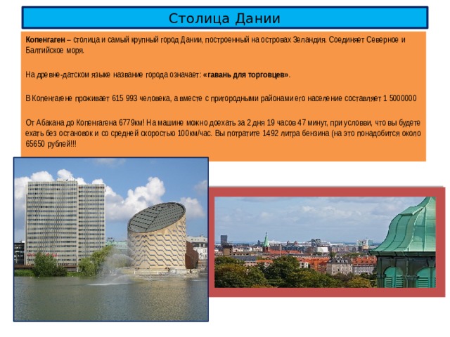 Столица Дании Копенгаген – столица и самый крупный город Дании, построенный на островах Зеландия. Соединяет Северное и Балтийское моря. На древне-датском языке название города означает: «гавань для торговцев» . В Копенгагене проживает 615 993 человека, а вместе с пригородными районами его население составляет 1 5000000 От Абакана до Копенгагена 6779км! На машине можно доехать за 2 дня 19 часов 47 минут, при условви, что вы будете ехать без остановок и со средней скоростью 100км/час. Вы потратите 1492 литра бензина (на это понадобится около 65650 рублей!!! 