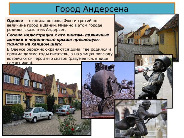 Город Андерсена Оденсе — столица острова Фюн и третий по величине город в Дании. Именно в этом городе родился сказочник Андерсен. Словно иллюстрация к его книгам- пряничные домики и черепичные крыши преследуют туриста на каждом шагу. В Оденсе бережно охраняются дома, где родился и прожил долгие годы писатель, а на улицах повсюду встречаются герои его сказок (разумеется, в виде памятников). 