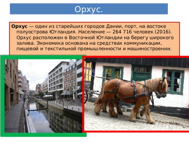 Орхус. Орхус — один из старейших городов Дании, порт, на востоке полуострова Ютландия. Население — 264 716 человек (2016). Орхус расположен в Восточной Ютландии на берегу широкого залива. Экономика основана на средствах коммуникации, пищевой и текстильной промышленности и машиностроении. 