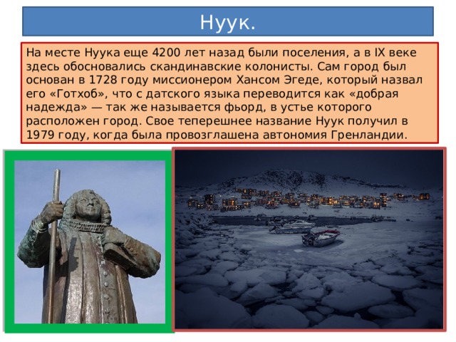 Нуук. На месте Нуука еще 4200 лет назад были поселения, а в IX веке здесь обосновались скандинавские колонисты. Сам город был основан в 1728 году миссионером Хансом Эгеде, который назвал его «Готхоб», что с датского языка переводится как «добрая надежда» — так же называется фьорд, в устье которого расположен город. Свое теперешнее название Нуук получил в 1979 году, когда была провозглашена автономия Гренландии. 