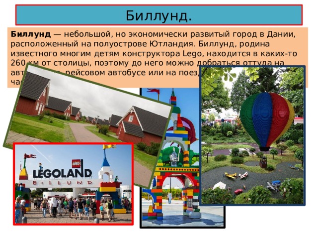 Биллунд. Биллунд — небольшой, но экономически развитый город в Дании, расположенный на полуострове Ютландия. Биллунд, родина известного многим детям конструктора Lego, находится в каких-то 260 км от столицы, поэтому до него можно добраться оттуда на автомобиле, рейсовом автобусе или на поезде за два с половиной часа. 