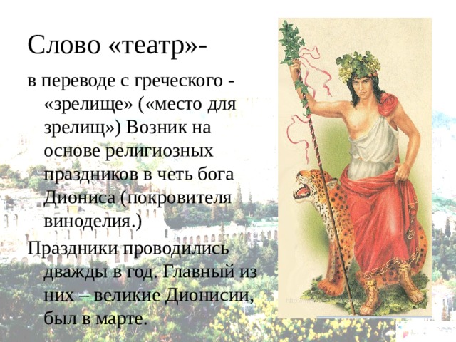 Слово «театр»- в переводе с греческого - «зрелище» («место для зрелищ») Возник на основе религиозных праздников в четь бога Диониса (покровителя виноделия.) Праздники проводились дважды в год. Главный из них – великие Дионисии, был в марте. 