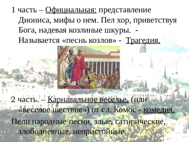 1 часть – Официальная: представление Диониса, мифы о нем. Пел хор, приветствуя Бога, надевая козлиные шкуры. - Называется «песнь козлов» - Трагедия.    2 часть. – Карнавальное веселье. (или «веселое шествие») от сл. Комос - комедия. Пели народные песни, злые, сатирические, злободневные, непристойные. 