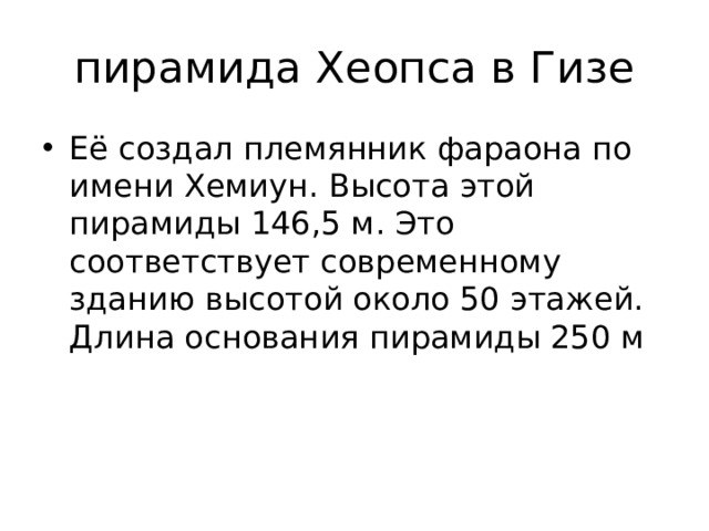 пирамида Хеопса в Гизе Её создал племянник фараона по имени Хемиун. Высота этой пирамиды 146,5 м. Это соответствует современному зданию высотой около 50 этажей. Длина основания пирамиды 250 м 