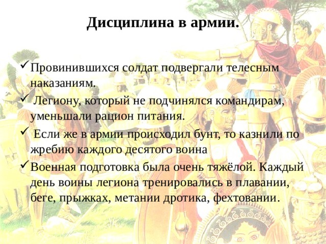 Дисциплина в армии.   Провинившихся солдат подвергали телесным наказаниям.  Легиону, который не подчинялся командирам, уменьшали рацион питания.  Если же в армии происходил бунт, то казнили по жребию каждого десятого воина Военная подготовка была очень тяжёлой. Каждый день воины легиона тренировались в плавании, беге, прыжках, метании дротика, фехтовании. 