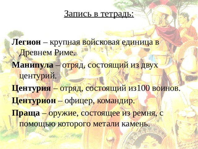 Запись в тетрадь:   Легион – крупная войсковая единица в Древнем Риме. Манипула – отряд, состоящий из двух центурий. Центурия – отряд, состоящий из100 воинов. Центурион – офицер, командир. Праща – оружие, состоящее из ремня, с помощью которого метали камень. 