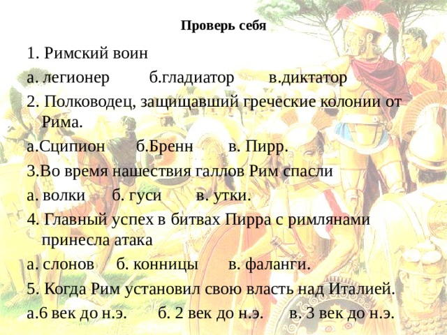 Проверь себя   1. Римский воин а. легионер б.гладиатор в.диктатор 2. Полководец, защищавший греческие колонии от Рима. а.Сципион б.Бренн в. Пирр. 3.Во время нашествия галлов Рим спасли а. волки б. гуси в. утки. 4. Главный успех в битвах Пирра с римлянами принесла атака а. слонов б. конницы в. фаланги. 5. Когда Рим установил свою власть над Италией. а.6 век до н.э. б. 2 век до н.э. в. 3 век до н.э. 