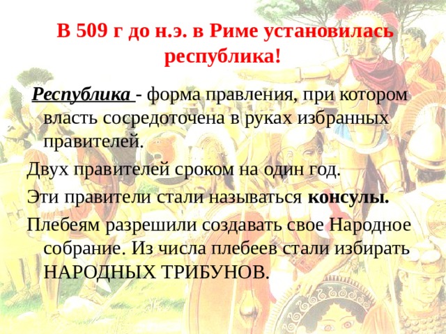  В 509 г до н.э. в Риме установилась республика!  Республика - форма правления, при котором власть сосредоточена в руках избранных правителей. Двух правителей сроком на один год. Эти правители стали называться консулы. Плебеям разрешили создавать свое Народное собрание. Из числа плебеев стали избирать НАРОДНЫХ ТРИБУНОВ.  