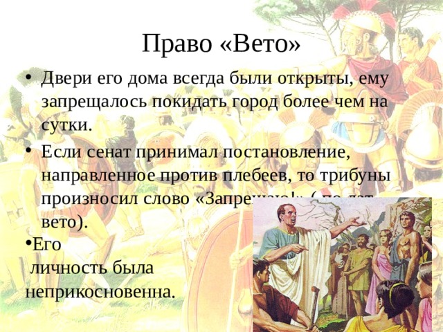 Право «Вето» Двери его дома всегда были открыты, ему запрещалось покидать город более чем на сутки. Если сенат принимал постановление, направленное против плебеев, то трибуны произносил слово «Запрещаю!» ( по лат. – вето). Его  личность была неприкосновенна. 