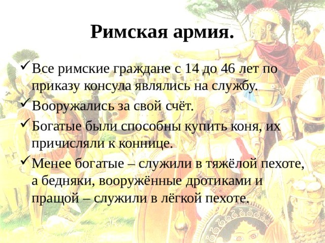 Римская армия. Все римские граждане с 14 до 46 лет по приказу консула являлись на службу. Вооружались за свой счёт. Богатые были способны купить коня, их причисляли к коннице. Менее богатые – служили в тяжёлой пехоте, а бедняки, вооружённые дротиками и пращой – служили в лёгкой пехоте. 