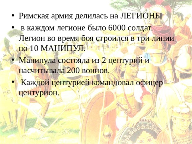 Римская армия делилась на ЛЕГИОНЫ  в каждом легионе было 6000 солдат. Легион во время боя строился в три линии по 10 МАНИПУЛ. Манипула состояла из 2 центурий и насчитывала 200 воинов.  Каждой центурией командовал офицер – центурион. 