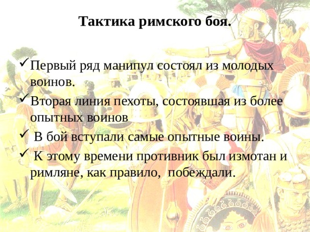 Тактика римского боя.   Первый ряд манипул состоял из молодых воинов. Вторая линия пехоты, состоявшая из более опытных воинов  В бой вступали самые опытные воины.  К этому времени противник был измотан и римляне, как правило, побеждали. 