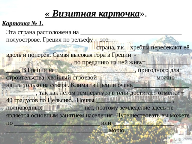 « Визитная карточка ». Карточка № 1.  Эта страна расположена на ________________________________ полуострове. Греция по рельефу - это ____________________________ страна, т.к. хребты пересекают её вдоль и поперёк. Самая высокая гора в Греции - ____________________ , по преданию на ней живут . В Греции нет ________________________, пригодного для строительства, хвойный строевой __________________ можно найти только на севере. Климат в Греции очень  , так как летом температура в тени достигает отметки + 40 градусов по Цельсию. Почвы  , полноводных  нет, поэтому земледелие здесь не является основным занятием населения. Путешествовать вы можете по ___________________________ или ________________________________ морю.   