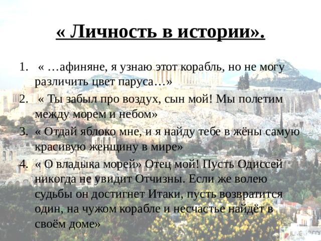 « Личность в истории».  « …афиняне, я узнаю этот корабль, но не могу различить цвет паруса…»  « Ты забыл про воздух, сын мой! Мы полетим между морем и небом» « Отдай яблоко мне, и я найду тебе в жёны самую красивую женщину в мире» « О владыка морей» Отец мой! Пусть Одиссей никогда не увидит Отчизны. Если же волею судьбы он достигнет Итаки, пусть возвратится один, на чужом корабле и несчастье найдёт в своём доме» 