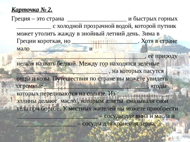 Карточка № 2. Греция – это страна ___________________ и быстрых горных ___________ с холодной прозрачной водой, которой путник может утолить жажду в знойный летний день. Зима в Греции короткая, но _____________________. Хотя в стране мало __________________ и _________________________________________, её природу нельзя назвать бедной. Между гор находятся зелёные _____________________________ , на которых пасутся овцы и козы. Путешествия по стране вы можете увидеть огромные _________________________________, ягоды которых переливаются на солнце. Из ________________ эллины делают масло , которым атлеты смазывали свои тела при борьбе. У местных жителей вы можете приобрести __________________________ – сосуды для вина и масла и ___________________ – сосуды для хранения зерна.   