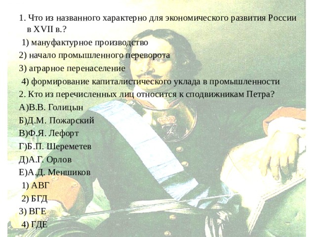 1. Что из названного характерно для экономического развития России в XVII в.?  1) мануфактурное производство 2) начало промышленного переворота 3) аграрное перенаселение  4) формирование капиталистического уклада в промышленности 2. Кто из перечисленных лиц относится к сподвижникам Петра? А)В.В. Голицын Б)Д.М. Пожарский В)Ф.Я. Лефорт Г)Б.П. Шереметев Д)А.Г. Орлов Е)А.Д. Меншиков  1) АВГ  2) БГД 3) ВГЕ  4) ГДЕ 