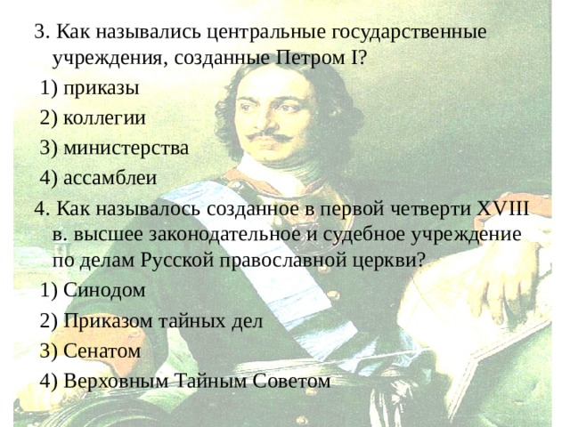 3. Как назывались центральные государственные учреждения, созданные Петром I?  1) приказы  2) коллегии  3) министерства  4) ассамблеи 4. Как называлось созданное в первой четверти XVIII в. высшее законодательное и судебное учреждение по делам Русской православной церкви?  1) Синодом  2) Приказом тайных дел  3) Сенатом  4) Верховным Тайным Советом 
