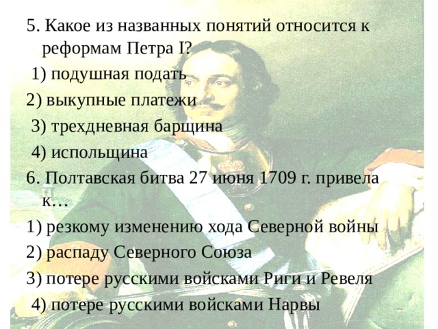 5. Какое из названных понятий относится к реформам Петра I?  1) подушная подать 2) выкупные платежи  3) трехдневная барщина  4) испольщина 6. Полтавская битва 27 июня 1709 г. привела к… 1) резкому изменению хода Северной войны 2) распаду Северного Союза 3) потере русскими войсками Риги и Ревеля  4) потере русскими войсками Нарвы 